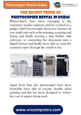 www.vrscomputers.com
Photocopier Rental Dubai
The Recent Trend of
Photocopier Rental in Dubai
Photocopiers have been emerging in the
consumer market segment and has evolved as a
gadget which has brought about new features in
one single unit such as the printing, scanning and
faxing and finally moving a step further with
reference to converting the document into a
digital format and finally been able to send the
scanned copies through the email or fax.
Apart from that, the photocopier have been
invariably been able to execute double sided
printing and this has been designed to reduce
the cost of papers being used.
 