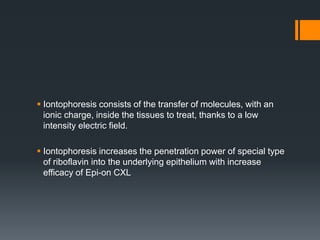  Iontophoresis consists of the transfer of molecules, with an
ionic charge, inside the tissues to treat, thanks to a low
intensity electric field.
 Iontophoresis increases the penetration power of special type
of riboflavin into the underlying epithelium with increase
efficacy of Epi-on CXL
 