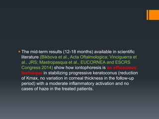  The mid-term results (12-18 months) available in scientific
literature (Bikbova et al., Acta Oftalmologica; Vinciguerra et
al., JRS; Mastropasqua et al., EUCORNEA and ESCRS
Congress 2014) show how iontophoresis is an efficacious
technique in stabilizing progressive keratoconus (reduction
of Kmax, no variation in corneal thickness in the follow-up
period) with a moderate inflammatory activation and no
cases of haze in the treated patients.
 