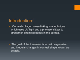 Introduction:
 Corneal collagen cross-linking is a technique
which uses UV light and a photosensitizer to
strengthen chemical bonds in the cornea.
 The goal of the treatment is to halt progressive
and irregular changes in corneal shape known as
ectasia.
 