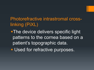 Photorefractive intrastromal cross-
linking (PiXL)
The device delivers specific light
patterns to the cornea based on a
patient’s topographic data.
 Used for refractive purposes.
 