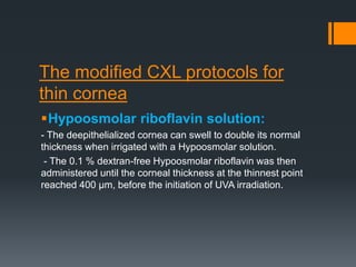 The modified CXL protocols for
thin cornea
Hypoosmolar riboflavin solution:
- The deepithelialized cornea can swell to double its normal
thickness when irrigated with a Hypoosmolar solution.
- The 0.1 % dextran-free Hypoosmolar riboflavin was then
administered until the corneal thickness at the thinnest point
reached 400 μm, before the initiation of UVA irradiation.
 