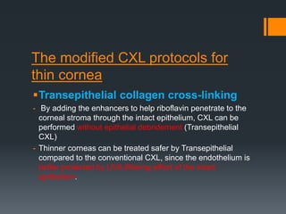 The modified CXL protocols for
thin cornea
Transepithelial collagen cross-linking
- By adding the enhancers to help riboflavin penetrate to the
corneal stroma through the intact epithelium, CXL can be
performed without epithelial debridement (Transepithelial
CXL)
- Thinner corneas can be treated safer by Transepithelial
compared to the conventional CXL, since the endothelium is
better protected by UVA-filtering effect of the intact
epithelium.
 
