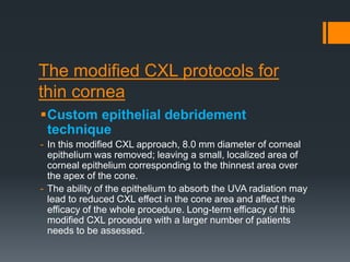 The modified CXL protocols for
thin cornea
Custom epithelial debridement
technique
- In this modified CXL approach, 8.0 mm diameter of corneal
epithelium was removed; leaving a small, localized area of
corneal epithelium corresponding to the thinnest area over
the apex of the cone.
- The ability of the epithelium to absorb the UVA radiation may
lead to reduced CXL effect in the cone area and affect the
efficacy of the whole procedure. Long-term efficacy of this
modified CXL procedure with a larger number of patients
needs to be assessed.
 