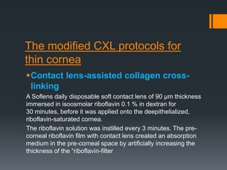The modified CXL protocols for
thin cornea
Contact lens-assisted collagen cross-
linking
A Soflens daily disposable soft contact lens of 90 μm thickness
immersed in isoosmolar riboflavin 0.1 % in dextran for
30 minutes, before it was applied onto the deepithelialized,
riboflavin-saturated cornea.
The riboflavin solution was instilled every 3 minutes. The pre-
corneal riboflavin film with contact lens created an absorption
medium in the pre-corneal space by artificially increasing the
thickness of the “riboflavin-filter
 