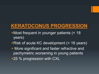 KERATOCONUS PROGRESSION
Most frequent in younger patients (< 18
years)
Risk of acute KC development (< 16 years)
 More significant and faster refractive and
pachymetric worsening in young patients
25 % progression with CXL
 