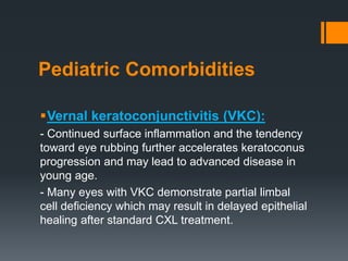 Pediatric Comorbidities
Vernal keratoconjunctivitis (VKC):
- Continued surface inflammation and the tendency
toward eye rubbing further accelerates keratoconus
progression and may lead to advanced disease in
young age.
- Many eyes with VKC demonstrate partial limbal
cell deficiency which may result in delayed epithelial
healing after standard CXL treatment.
 