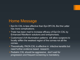 Home Message
 Epi-On CXL is less effective than Epi-Off CXL But the Latter
has more complications.
 Trials has been mad to increase efficacy of Epi-On CXL by
Enhanced Riboflavin solutions and iontophoresis.
 Customized UVA illumination patterns will allow surgeons to
focally stiffen the weakest region of the cornea not all the
cornea.
 Theoretically, PACK-CXL is effective in infective keratitis but
need further evidence based research.
 Pediatric CXL should be aggressive , don't wait for
progression and frequent screening is mandatory.
 