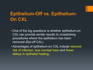 Epithelium-Off vs. Epithelium-
On CXL
One of the big questions is whether epithelium-on
CXL can provide similar results to crosslinking
procedures where the epithelium has been
removed (Epi-off CXL)
Advantages of epithelium-on CXL include reduced
risk of infection, less corneal haze and fewer
delays in epithelial healing.
 