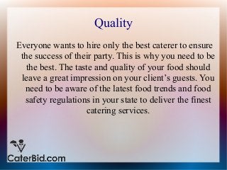 Quality
Everyone wants to hire only the best caterer to ensure
the success of their party. This is why you need to be
the best. The taste and quality of your food should
leave a great impression on your client’s guests. You
need to be aware of the latest food trends and food
safety regulations in your state to deliver the finest
catering services.
 