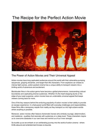 The Recipe for the Perfect Action Movie
The Power of Action Movies and Their Universal Appeal
Action movies have long captivated audiences around the world with their adrenaline-pumping
sequences, gripping storylines, and larger-than-life characters. From explosive car chases to
intense fight scenes, action-packed cinema has a unique ability to transport viewers into a
thrilling world of adventure and excitement.
Blockbuster films in the action genre have become a global phenomenon, transcending cultural
boundaries and captivating diverse audiences. Whether it's the heart-stopping stunts or the
edge-of-your-seat suspense, action movies have an undeniable universal appeal that keeps
viewers coming back for more.
One of the key reasons behind the enduring popularity of action movies is their ability to provide
an escape experience. In a fast-paced world filled with everyday challenges and responsibilities,
these films offer a temporary respite from reality as they transport us into high-octane worlds
where anything is possible.
Moreover, action movies often feature charismatic heroes who embody courage, determination,
and resilience - qualities that resonate with audiences on a deep level. These characters inspire
us to overcome obstacles in our own lives and remind us of our inner strength.
So buckle up as we embark on an exhilarating journey into the world of action cinema - where
thrills abound and entertainment knows no bounds.
 