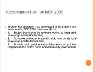 RECOMMENDATION OF NCF 2005
 In order that education may be relevant to the present and
future needs, NCF 2005 recommends ...