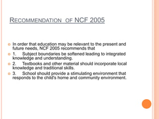 RECOMMENDATION OF NCF 2005
 In order that education may be relevant to the present and
future needs, NCF 2005 recommends that
 1. Subject boundaries be softened leading to integrated
knowledge and understanding.
 2. Textbooks and other material should incorporate local
knowledge and traditional skills.
 3. School should provide a stimulating environment that
responds to the child's home and community environment.
 