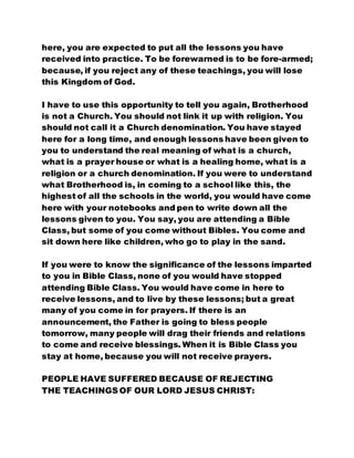 here, you are expected to put all the lessons you have
received into practice. To be forewarned is to be fore-armed;
because, if you reject any of these teachings, you will lose
this Kingdom of God.
I have to use this opportunity to tell you again, Brotherhood
is not a Church. You should not link it up with religion. You
should not call it a Church denomination. You have stayed
here for a long time, and enough lessons have been given to
you to understand the real meaning of what is a church,
what is a prayer house or what is a healing home, what is a
religion or a church denomination. If you were to understand
what Brotherhood is, in coming to a school like this, the
highest of all the schools in the world, you would have come
here with your notebooks and pen to write down all the
lessons given to you. You say, you are attending a Bible
Class, but some of you come without Bibles. You come and
sit down here like children, who go to play in the sand.
If you were to know the significance of the lessons imparted
to you in Bible Class, none of you would have stopped
attending Bible Class. You would have come in here to
receive lessons, and to live by these lessons; but a great
many of you come in for prayers. If there is an
announcement, the Father is going to bless people
tomorrow, many people will drag their friends and relations
to come and receive blessings. When it is Bible Class you
stay at home, because you will not receive prayers.
PEOPLE HAVE SUFFERED BECAUSE OF REJECTING
THE TEACHINGS OF OUR LORD JESUS CHRIST:
 