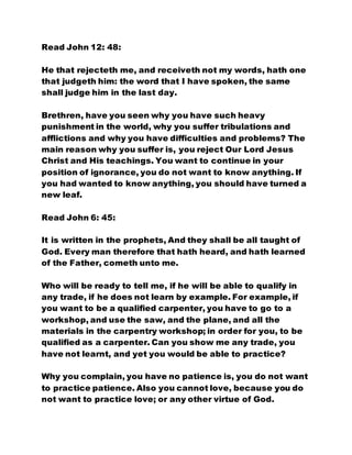 Read John 12: 48:
He that rejecteth me, and receiveth not my words, hath one
that judgeth him: the word that I have spoken, the same
shall judge him in the last day.
Brethren, have you seen why you have such heavy
punishment in the world, why you suffer tribulations and
afflictions and why you have difficulties and problems? The
main reason why you suffer is, you reject Our Lord Jesus
Christ and His teachings. You want to continue in your
position of ignorance, you do not want to know anything. If
you had wanted to know anything, you should have turned a
new leaf.
Read John 6: 45:
It is written in the prophets, And they shall be all taught of
God. Every man therefore that hath heard, and hath learned
of the Father, cometh unto me.
Who will be ready to tell me, if he will be able to qualify in
any trade, if he does not learn by example. For example, if
you want to be a qualified carpenter, you have to go to a
workshop, and use the saw, and the plane, and all the
materials in the carpentry workshop; in order for you, to be
qualified as a carpenter. Can you show me any trade, you
have not learnt, and yet you would be able to practice?
Why you complain, you have no patience is, you do not want
to practice patience. Also you cannot love, because you do
not want to practice love; or any other virtue of God.
 