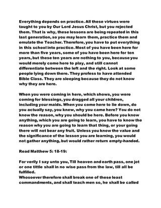 Everything depends on practice. All these virtues were
taught to you by Our Lord Jesus Christ, but you rejected
them. That is why, these lessons are being repeated in this
last generation, so you may learn them, practice them and
emulate the Teacher. Therefore, you have to put everything
in this school into practice. Most of you have been here for
more than five years, some of you have been here for ten
years, but these ten years are nothing to you, because you
would merely come here to play, and still cannot
differentiate between the left and the right. Look at some
people lying down there. They profess to have attended
Bible Class. They are sleeping because they do not know
why they are here.
When you were coming in here, which shows, you were
coming for blessings, you dragged all your children,
including your maids. When you come here to lie down, do
you actually say, you knew, why you came here? You do not
know the reason, why you should be here. Before you know
anything, which you are going to learn, you have to know the
reason why you are going to learn that thing, or your going
there will not bear any fruit. Unless you know the value and
the significance of the lesson you are learning, you would
not gather anything, but would rather return empty-handed.
Read Matthew 5: 18-19:
For verily I say unto you, Till heaven and earth pass, one jot
or one tittle shall in no wise pass from the law, till all be
fulfilled.
Whosoever therefore shall break one of these least
commandments, and shall teach men so, he shall be called
 