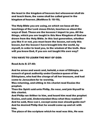 the least in the kingdom of heaven: but whosoever shall do
and teach them, the same shall be called great in the
kingdom of heaven. (Matthew 5: 18-19).
The Holy Bible you are using, on which we base all the
teachings of Our Lord Jesus Christ, teaches us about the
ways of God. These are the lessons I impart to you. All the
things, which you are taught in this New Kingdom of God are
drawn from the Holy Bible. In this last generation, whether
you like it or not, you must learn the lesson, not only this
lesson, but the lesson I have brought into the world, by
myself, in order to lead you, to the wisdom of the truth. How
will you know God, if you are not taught His own way?
YOU HAVE TO LEARN THE WAY OF GOD:
Read Acts 8: 27-40:
And he arose and went: and, behold, a man of Ethiopia, an
eunuch of great authority under Candace queen of the
Ethiopians, who had the charge of all her treasure, and had
come to Jerusalem for to worship,
Was returning, and sitting in his chariot read Esaias the
prophet.
Then the Spirit said unto Philip, Go near, and join thyself to
this chariot.
And Philip ran thither to him, and heard him read the prophet
Esaias, and said, Understandest thou what thou readest?
And he said, How can I, except some man should guide me?
And he desired Philip that he would come up and sit with
him.
The place of the scripture which he read was this, He was
 