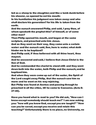 led as a sheep to the slaughter; and like a lamb dumb before
his shearer, so opened he not his mouth:
In his humiliation his judgment was taken away: and who
shall declare his generation? for his life is taken from the
earth.
And the eunuch answered Philip, and said, I pray thee, of
whom speaketh the prophet this? of himself, or of some
other man?
Then Philip opened his mouth, and began at the same
scripture, and preached unto him Jesus.
And as they went on their way, they came unto a certain
water: and the eunuch said, See, here is water; what doth
hinder me to be baptized?
And Philip said, If thou believest with all thine heart, thou
mayest.
And he answered and said, I believe that Jesus Christ is the
Son of God.
And he commanded the chariot to stand still: and they went
down both into the water, both Philip and the eunuch; and he
baptized him.
And when they were come up out of the water, the Spirit of
the Lord caught away Philip, that the eunuch saw him no
more: and he went on his way rejoicing.
But Philip was found at Azotus: and passing through he
preached in all the cities, till he came to Caesarea. (Acts 8:
27-40).
Have you heard what is read to you? He did ask, "How can I
know except somebody should teach me?" I am now asking
you: "how will you know God, except you are taught?" "How
can you be saved, except you receive and retain this
teaching?" Unfortunately there is no place, no University, no
 
