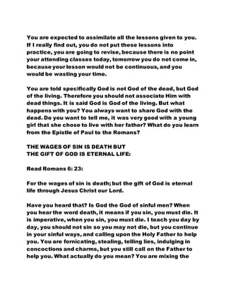 You are expected to assimilate all the lessons given to you.
If I really find out, you do not put these lessons into
practice, you are going to revise, because there is no point
your attending classes today, tomorrow you do not come in,
because your lesson would not be continuous, and you
would be wasting your time.
You are told specifically God is not God of the dead, but God
of the living. Therefore you should not associate Him with
dead things. It is said God is God of the living. But what
happens with you? You always want to share God with the
dead. Do you want to tell me, it was very good with a young
girl that she chose to live with her father? What do you learn
from the Epistle of Paul to the Romans?
THE WAGES OF SIN IS DEATH BUT
THE GIFT OF GOD IS ETERNAL LIFE:
Read Romans 6: 23:
For the wages of sin is death; but the gift of God is eternal
life through Jesus Christ our Lord.
Have you heard that? Is God the God of sinful men? When
you hear the word death, it means if you sin, you must die. It
is imperative, when you sin, you must die. I teach you day by
day, you should not sin so you may not die, but you continue
in your sinful ways, and calling upon the Holy Father to help
you. You are fornicating, stealing, telling lies, indulging in
concoctions and charms, but you still call on the Father to
help you. What actually do you mean? You are mixing the
 