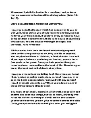 Whosoever hateth his brother is a murderer: and ye know
that no murderer hath eternal life abiding in him. (John 13:
14-15).
LOVE ONE ANOTHER AS CHRIST LOVES YOU:
Have you seen that lesson which has been given to you by
Our Lord Jesus Christ, you should love one another, even as
he loves you? This means, if you love every person you have
come out from death into life, there is no cause of stumbling
whatsoever. You are always walking in the light, and
therefore, have no trouble.
All those who hate their brethren have already prepared
their coffins and graves; and so, they can die at anytime.
You may have millions of children, a fleet of motor cars and
skyscrapers, but once you hate your brother, you are but a
few yards to the grave. Once you hate your brother, your
name has been removed from the book of life. Therefore, you
are at the beck and call of death at any time.
Have you ever noticed me telling lies? Have you ever heard,
I bear grudge or malice against any person? Have you ever
seen me being exasperated or annoyed with any person?
Have I ever said woe unto you? Once you indulge in any of
these things you are already dead.
You know about ghost, mermaid, witchcraft, concoction and
charms and such like things, but fail to know, anybody who
hates his brother is worthy of death. Who is the cause of
your trouble? Before you left your house to come to the Bible
Class, you quarrelled a little with your wife, you struggled
 