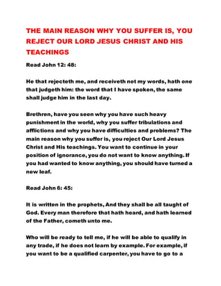 THE MAIN REASON WHY YOU SUFFER IS, YOU
REJECT OUR LORD JESUS CHRIST AND HIS
TEACHINGS
Read John 12: 48:
He that rejecteth me, and receiveth not my words, hath one
that judgeth him: the word that I have spoken, the same
shall judge him in the last day.
Brethren, have you seen why you have such heavy
punishment in the world, why you suffer tribulations and
afflictions and why you have difficulties and problems? The
main reason why you suffer is, you reject Our Lord Jesus
Christ and His teachings. You want to continue in your
position of ignorance, you do not want to know anything. If
you had wanted to know anything, you should have turned a
new leaf.
Read John 6: 45:
It is written in the prophets, And they shall be all taught of
God. Every man therefore that hath heard, and hath learned
of the Father, cometh unto me.
Who will be ready to tell me, if he will be able to qualify in
any trade, if he does not learn by example. For example, if
you want to be a qualified carpenter, you have to go to a
 