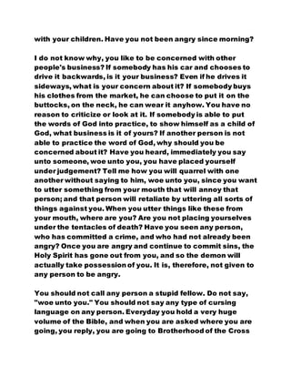 with your children. Have you not been angry since morning?
I do not know why, you like to be concerned with other
people's business? If somebody has his car and chooses to
drive it backwards, is it your business? Even if he drives it
sideways, what is your concern about it? If somebody buys
his clothes from the market, he can choose to put it on the
buttocks, on the neck, he can wear it anyhow. You have no
reason to criticize or look at it. If somebody is able to put
the words of God into practice, to show himself as a child of
God, what business is it of yours? If another person is not
able to practice the word of God, why should you be
concerned about it? Have you heard, immediately you say
unto someone, woe unto you, you have placed yourself
under judgement? Tell me how you will quarrel with one
another without saying to him, woe unto you, since you want
to utter something from your mouth that will annoy that
person; and that person will retaliate by uttering all sorts of
things against you. When you utter things like these from
your mouth, where are you? Are you not placing yourselves
under the tentacles of death? Have you seen any person,
who has committed a crime, and who had not already been
angry? Once you are angry and continue to commit sins, the
Holy Spirit has gone out from you, and so the demon will
actually take possession of you. It is, therefore, not given to
any person to be angry.
You should not call any person a stupid fellow. Do not say,
"woe unto you." You should not say any type of cursing
language on any person. Everyday you hold a very huge
volume of the Bible, and when you are asked where you are
going, you reply, you are going to Brotherhood of the Cross
 