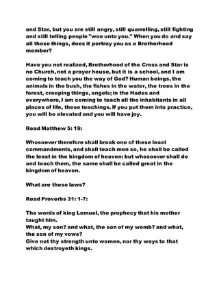 and Star, but you are still angry, still quarrelling, still fighting
and still telling people "woe unto you." When you do and say
all those things, does it portray you as a Brotherhood
member?
Have you not realized, Brotherhood of the Cross and Star is
no Church, not a prayer house, but it is a school, and I am
coming to teach you the way of God? Human beings, the
animals in the bush, the fishes in the water, the trees in the
forest, creeping things, angels; in the Hades and
everywhere, I am coming to teach all the inhabitants in all
places of life, these teachings. If you put them into practice,
you will be elevated and you will have joy.
Read Matthew 5: 19:
Whosoever therefore shall break one of these least
commandments, and shall teach men so, he shall be called
the least in the kingdom of heaven: but whosoever shall do
and teach them, the same shall be called great in the
kingdom of heaven.
What are these laws?
Read Proverbs 31: 1-7:
The words of king Lemuel, the prophecy that his mother
taught him.
What, my son? and what, the son of my womb? and what,
the son of my vows?
Give not thy strength unto women, nor thy ways to that
which destroyeth kings.
 