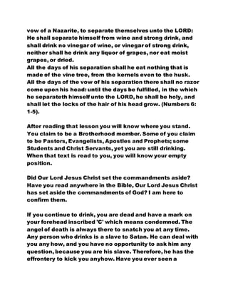 vow of a Nazarite, to separate themselves unto the LORD:
He shall separate himself from wine and strong drink, and
shall drink no vinegar of wine, or vinegar of strong drink,
neither shall he drink any liquor of grapes, nor eat moist
grapes, or dried.
All the days of his separation shall he eat nothing that is
made of the vine tree, from the kernels even to the husk.
All the days of the vow of his separation there shall no razor
come upon his head: until the days be fulfilled, in the which
he separateth himself unto the LORD, he shall be holy, and
shall let the locks of the hair of his head grow. (Numbers 6:
1-5).
After reading that lesson you will know where you stand.
You claim to be a Brotherhood member. Some of you claim
to be Pastors, Evangelists, Apostles and Prophets; some
Students and Christ Servants, yet you are still drinking.
When that text is read to you, you will know your empty
position.
Did Our Lord Jesus Christ set the commandments aside?
Have you read anywhere in the Bible, Our Lord Jesus Christ
has set aside the commandments of God? I am here to
confirm them.
If you continue to drink, you are dead and have a mark on
your forehead inscribed 'C' which means condemned. The
angel of death is always there to snatch you at any time.
Any person who drinks is a slave to Satan. He can deal with
you any how, and you have no opportunity to ask him any
question, because you are his slave. Therefore, he has the
effrontery to kick you anyhow. Have you ever seen a
 