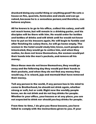 drunkard doing any useful thing or anything good? He sets a
house on fire, quarrels, fornicates and steals and can go
naked, because he is a senseless person; and therefore, can
behave anyhow.
All he knows is to go to his office, collect his salary, and will
not reach home, but will remain in a drinking parlor, and his
disciples will be there with him. He would order for bottles
and bottles of drinks and will drink until he would not know
how to put on his trousers again. He will begin to fumble and
after finishing his salary there, he will go home empty. The
women in the hotel would study him; know, such people are
intoxicated, they would go to entice him, and when they
realize, he does not know themselves, the women would put
their hands into the man's pockets, and remove all his
money.
Since these men do not know themselves, they would go
away and the following day they would put their hands in
their pockets, and when they do not find any money they
would say, it is wizard, juju and mermaid that have removed
their money.
Tell any person in the world, if any person has in his mind to
come to Brotherhood, he should not drink again, whether
strong or soft, hot or cold. Right now the worldly people
know, we do not drink and do not buy drinks for people.
Whether in your office, your houses or at any place, you are
not expected to drink nor should you buy drinks for people.
From time to time, I do give you these lessons, you have
failed to comply with the instructions given to you. If your
 