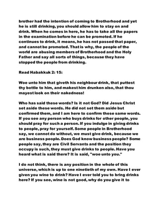 brother had the intention of coming to Brotherhood and yet
he is still drinking, you should allow him to stay on and
drink. When he comes in here, he has to take all the papers
in the examination before he can be promoted. If he
continues to drink, it means, he has not passed that paper,
and cannot be promoted. That is why, the people of the
world are abusing members of Brotherhood and the Holy
Father and say all sorts of things, because they have
stopped the people from drinking.
Read Habakkuk 2: 15:
Woe unto him that giveth his neighbour drink, that puttest
thy bottle to him, and makest him drunken also, that thou
mayest look on their nakedness!
Who has said these words? Is it not God? Did Jesus Christ
set aside these words. He did not set them aside but
confirmed them, and I am here to confirm these same words.
If you see any person who buys drinks for other people, you
should pray for such a person. If you indulge in giving drinks
to people, pray for yourself. Some people in Brotherhood
say, we cannot do without, we must give drink, because we
are business people. Does God know business people? Some
people say, they are Civil Servants and the position they
occupy is such, they must give drinks to people. Have you
heard what is said there? It is said, "woe unto you."
I do not think, there is any position in the whole of this
universe, which is up to one ninetieth of my own. Have I ever
given you wine to drink? Have I ever told you to bring drinks
here? If you see, wine is not good, why do you give it to
 