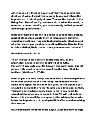 other people? If there is anyone of you who recommends
drinking of wine, I want you to prove to me and others the
importance of drinking right now. You are the temple of the
living God. Therefore, if you take a sip of wine, the smell, or
odor that comes out of it, you have already defiled yourself,
and you get punishment.
Instead of going to preach to people in your homes, offices,
market places God wants them to refrain from drinking,
smoking, stealing, giving and taking bribes, fornication and
all other vices, you go about shouting, Olumba Olumba Obu
is Jehovah God, He is Jesus. Have you ever seen Jehovah?
Read Matthew 5: 17-18:
Think not that I am come to destroy the law, or the
prophets: I am not come to destroy, but to fulfil.
For verily I say unto you, Till heaven and earth pass, one jot
or one tittle shall in no wise pass from the law, till all be
fulfilled. (Matthew 5: 17-18).
Most of you are here today, because Men's Fellowship wants
to hold its Anniversary. After today, most of you will not
come here again, for the next one year. This is a place you
should be begging the Father to give you admission; so that,
you may come in here every time. Is there any need, for
somebody begging you to come in here? It will not be long
before this place will be occupied by the whites; those who
know the importance of coming to Bible Class, and receiving
this lesson.
Have you heard what the Bible says? Later on you would go
 