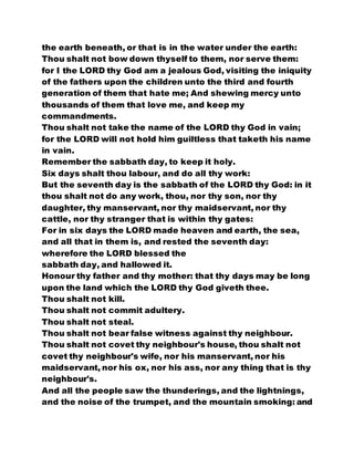 the earth beneath, or that is in the water under the earth:
Thou shalt not bow down thyself to them, nor serve them:
for I the LORD thy God am a jealous God, visiting the iniquity
of the fathers upon the children unto the third and fourth
generation of them that hate me; And shewing mercy unto
thousands of them that love me, and keep my
commandments.
Thou shalt not take the name of the LORD thy God in vain;
for the LORD will not hold him guiltless that taketh his name
in vain.
Remember the sabbath day, to keep it holy.
Six days shalt thou labour, and do all thy work:
But the seventh day is the sabbath of the LORD thy God: in it
thou shalt not do any work, thou, nor thy son, nor thy
daughter, thy manservant, nor thy maidservant, nor thy
cattle, nor thy stranger that is within thy gates:
For in six days the LORD made heaven and earth, the sea,
and all that in them is, and rested the seventh day:
wherefore the LORD blessed the
sabbath day, and hallowed it.
Honour thy father and thy mother: that thy days may be long
upon the land which the LORD thy God giveth thee.
Thou shalt not kill.
Thou shalt not commit adultery.
Thou shalt not steal.
Thou shalt not bear false witness against thy neighbour.
Thou shalt not covet thy neighbour's house, thou shalt not
covet thy neighbour's wife, nor his manservant, nor his
maidservant, nor his ox, nor his ass, nor any thing that is thy
neighbour's.
And all the people saw the thunderings, and the lightnings,
and the noise of the trumpet, and the mountain smoking: and
 