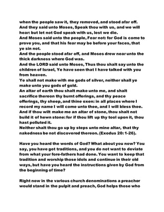 when the people saw it, they removed, and stood afar off.
And they said unto Moses, Speak thou with us, and we will
hear: but let not God speak with us, lest we die.
And Moses said unto the people, Fear not: for God is come to
prove you, and that his fear may be before your faces, that
ye sin not.
And the people stood afar off, and Moses drew near unto the
thick darkness where God was.
And the LORD said unto Moses, Thus thou shalt say unto the
children of Israel, Ye have seen that I have talked with you
from heaven.
Ye shall not make with me gods of silver, neither shall ye
make unto you gods of gold.
An altar of earth thou shalt make unto me, and shalt
sacrifice thereon thy burnt offerings, and thy peace
offerings, thy sheep, and thine oxen: in all places where I
record my name I will come unto thee, and I will bless thee.
And if thou wilt make me an altar of stone, thou shalt not
build it of hewn stone: for if thou lift up thy tool upon it, thou
hast polluted it.
Neither shalt thou go up by steps unto mine altar, that thy
nakedness be not discovered thereon. (Exodus 20: 1-26).
Have you heard the words of God? What about you now? You
say, you have got traditions, and you do not want to deviate
from what your fore-fathers had done. You want to keep that
tradition and worship those idols and continue in their old
ways, but have you heard the instructions given by God from
the beginning of time?
Right now in the various church denominations a preacher
would stand in the pulpit and preach, God helps those who
 