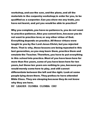 workshop, and use the saw, and the plane, and all the
materials in the carpentry workshop; in order for you, to be
qualified as a carpenter. Can you show me any trade, you
have not learnt, and yet you would be able to practice?
Why you complain, you have no patience is, you do not want
to practice patience. Also you cannot love, because you do
not want to practice love; or any other virtue of God.
Everything depends on practice. All these virtues were
taught to you by Our Lord Jesus Christ, but you rejected
them. That is why, these lessons are being repeated in this
last generation, so you may learn them, practice them and
emulate the Teacher. Therefore, you have to put everything
in this school into practice. Most of you have been here for
more than five years, some of you have been here for ten
years, but these ten years are nothing to you, because you
would merely come here to play, and still cannot
differentiate between the left and the right. Look at some
people lying down there. They profess to have attended
Bible Class. They are sleeping because they do not know
why they are here.
BY LEADER OLUMBA OLUMBA OBU
 