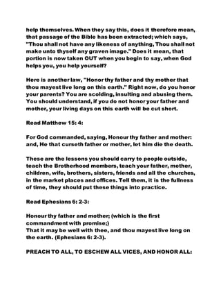 help themselves. When they say this, does it therefore mean,
that passage of the Bible has been extracted; which says,
"Thou shall not have any likeness of anything, Thou shall not
make unto thyself any graven image." Does it mean, that
portion is now taken OUT when you begin to say, when God
helps you, you help yourself?
Here is another law, "Honor thy father and thy mother that
thou mayest live long on this earth." Right now, do you honor
your parents? You are scolding, insulting and abusing them.
You should understand, if you do not honor your father and
mother, your living days on this earth will be cut short.
Read Matthew 15: 4:
For God commanded, saying, Honour thy father and mother:
and, He that curseth father or mother, let him die the death.
These are the lessons you should carry to people outside,
teach the Brotherhood members, teach your father, mother,
children, wife, brothers, sisters, friends and all the churches,
in the market places and offices. Tell them, it is the fullness
of time, they should put these things into practice.
Read Ephesians 6: 2-3:
Honour thy father and mother; (which is the first
commandment with promise;)
That it may be well with thee, and thou mayest live long on
the earth. (Ephesians 6: 2-3).
PREACH TO ALL, TO ESCHEW ALL VICES, AND HONOR ALL:
 