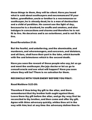 these things to them, they will be silent. Have you heard
what is said about soothsayers and necromancers? If your
father, grandfather, uncle or brother is a necromancer or
soothsayer, he is already dead, he is a man of destruction
and a child of perdition. He cannot see the light of day,
because he is a drunkard, he snuffs and smokes, and also
indulges in concoctions and charms and therefore he is not
fit to live. He deceives and is an extortioner, and is not fit to
live.
Read Revelation 21:8:
But the fearful, and unbelieving, and the abominable, and
murderers, and whoremongers, and sorcerers, and idolaters,
and all liars, shall have their part in the lake, which burneth
with fire and brimstone: which is the second death.
Have you seen the reward of those people who say, let us go
and meet the soothsayer, the juju doctor or let us go to
consult oracle and see what will happen? Have you seen
where they will be? There is no salvation for them.
RECONCILE WITH YOUR ENEMY BEFORE YOU PRAY:
Read Matthew 5:23-26:
Therefore if thou bring thy gift to the altar, and there
rememberest that thy brother hath ought against thee;
Leave there thy gift before the altar, and go thy way; first be
reconciled to thy brother, and then come and offer thy gift.
Agree with thine adversary quickly, whiles thou art in the
way with him; lest at any time the adversary deliver thee to
 