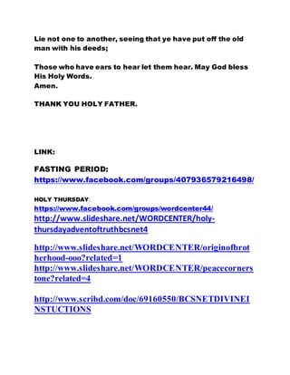 Lie not one to another, seeing that ye have put off the old
man with his deeds;
Those who have ears to hear let them hear. May God bless
His Holy Words.
Amen.
THANK YOU HOLY FATHER.
LINK:
FASTING PERIOD:
https://www.facebook.com/groups/407936579216498/
HOLY THURSDAY:
https://www.facebook.com/groups/wordcenter44/
http://www.slideshare.net/WORDCENTER/holy-
thursdayadventoftruthbcsnet4
http://www.slideshare.net/WORDCENTER/originofbrot
herhood-ooo?related=1
http://www.slideshare.net/WORDCENTER/peacecorners
tone?related=4
http://www.scribd.com/doc/69160550/BCSNETDIVINEI
NSTUCTIONS
 
