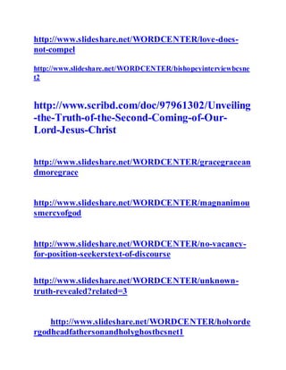 http://www.slideshare.net/WORDCENTER/love-does-
not-compel
http://www.slideshare.net/WORDCENTER/bishopeyinterviewbcsne
t2
http://www.scribd.com/doc/97961302/Unveiling
-the-Truth-of-the-Second-Coming-of-Our-
Lord-Jesus-Christ
http://www.slideshare.net/WORDCENTER/gracegracean
dmoregrace
http://www.slideshare.net/WORDCENTER/magnanimou
smercyofgod
http://www.slideshare.net/WORDCENTER/no-vacancy-
for-position-seekerstext-of-discourse
http://www.slideshare.net/WORDCENTER/unknown-
truth-revealed?related=3
http://www.slideshare.net/WORDCENTER/holyorde
rgodheadfathersonandholyghostbcsnet1
 