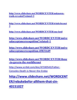 http://www.slideshare.net/WORDCENTER/unknown-
truth-revealed?related=3
http://www.slideshare.net/WORDCENTER/trinitybcsnet
3
http://www.slideshare.net/WORDCENTER/one-lord
http://www.slideshare.net/WORDCENTER/unive
salacceptancerecognition?related=1
http://www.slideshare.net/WORDCENTER/unive
salacceptancerecognition-45831649
http://www.slideshare.net/WORDCENTER/those
-to-govern-the-worldbcsnet
http://www.scribd.com/doc/47330543/Father-
Consoles-Death-is-Never-the-Endxx
http://www.slideshare.net/WORDCENT
ER/rebukebefor-allthem-that-sin-
40151027
 