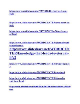 https://www.scribd.com/doc/9237426/Be-Holy-as-I-am-
Holy
http://www.slideshare.net/WORDCENTER/you-must-be-
holy
https://www.scribd.com/doc/94373870/The-New-Name-
of-God
http://www.slideshare.net/WORDCENTER/eternalbroth
erhoodbcsnet
http://www.slideshare.net/WORDCEN
TER/knowledge-that-leads-to-eternal-
life2
http://www.slideshare.net/WORDCENTER/trinitybcsnet
3
http://www.slideshare.net/WORDCENTER/one-lord
http://www.slideshare.net/WORDCENTER/the-sole-
spiritual-head
http://www.slideshare.net/WORDCENTER/funeralinbcs?relate
d=7
 