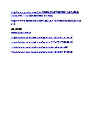 http://www.scribd.com/doc/120205807/FUNERALS-DO-NOT-
OBSERVE-THE-TRADITIONS-OF-MEN
http://www.slideshare.net/WORDCENTER/funeralinbcs?relate
d=1
WEBSITE
www.wordcenter
https://www.facebook.com/groups/219862861415431/
https://www.facebook.com/groups/370457153104159/
https://www.facebook.com/groups/wordcenter44/
https://www.facebook.com/groups/219862861415431/
 