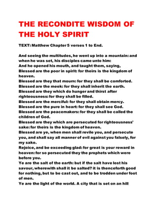 THE RECONDITE WISDOM OF
THE HOLY SPIRIT
TEXT: Matthew Chapter 5 verses 1 to End.
And seeing the multitudes, he went up into a mountain: and
when he was set, his disciples came unto him:
And he opened his mouth, and taught them, saying,
Blessed are the poor in spirit: for theirs is the kingdom of
heaven.
Blessed are they that mourn: for they shall be comforted.
Blessed are the meek: for they shall inherit the earth.
Blessed are they which do hunger and thirst after
righteousness: for they shall be filled.
Blessed are the merciful: for they shall obtain mercy.
Blessed are the pure in heart: for they shall see God.
Blessed are the peacemakers: for they shall be called the
children of God.
Blessed are they which are persecuted for righteousness'
sake: for theirs is the kingdom of heaven.
Blessed are ye, when men shall revile you, and persecute
you, and shall say all manner of evil against you falsely, for
my sake.
Rejoice, and be exceeding glad: for great is your reward in
heaven: for so persecuted they the prophets which were
before you.
Ye are the salt of the earth: but if the salt have lost his
savour, wherewith shall it be salted? it is thenceforth good
for nothing, but to be cast out, and to be trodden under foot
of men.
Ye are the light of the world. A city that is set on an hill
 