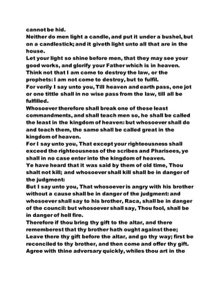 cannot be hid.
Neither do men light a candle, and put it under a bushel, but
on a candlestick; and it giveth light unto all that are in the
house.
Let your light so shine before men, that they may see your
good works, and glorify your Father which is in heaven.
Think not that I am come to destroy the law, or the
prophets: I am not come to destroy, but to fulfil.
For verily I say unto you, Till heaven and earth pass, one jot
or one tittle shall in no wise pass from the law, till all be
fulfilled.
Whosoever therefore shall break one of these least
commandments, and shall teach men so, he shall be called
the least in the kingdom of heaven: but whosoever shall do
and teach them, the same shall be called great in the
kingdom of heaven.
For I say unto you, That except your righteousness shall
exceed the righteousness of the scribes and Pharisees, ye
shall in no case enter into the kingdom of heaven.
Ye have heard that it was said by them of old time, Thou
shalt not kill; and whosoever shall kill shall be in danger of
the judgment:
But I say unto you, That whosoever is angry with his brother
without a cause shall be in danger of the judgment: and
whosoever shall say to his brother, Raca, shall be in danger
of the council: but whosoever shall say, Thou fool, shall be
in danger of hell fire.
Therefore if thou bring thy gift to the altar, and there
rememberest that thy brother hath ought against thee;
Leave there thy gift before the altar, and go thy way; first be
reconciled to thy brother, and then come and offer thy gift.
Agree with thine adversary quickly, whiles thou art in the
 