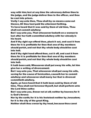 way with him; lest at any time the adversary deliver thee to
the judge, and the judge deliver thee to the officer, and thou
be cast into prison.
Verily I say unto thee, Thou shalt by no means come out
thence, till thou hast paid the uttermost farthing.
Ye have heard that it was said by them of old time, Thou
shalt not commit adultery:
But I say unto you, That whosoever looketh on a woman to
lust after her hath committed adultery with her already in
his heart.
And if thy right eye offend thee, pluck it out, and cast it from
thee: for it is profitable for thee that one of thy members
should perish, and not that thy whole body should be cast
into hell.
And if thy right hand offend thee, cut it off, and cast it from
thee: for it is profitable for thee that one of thy members
should perish, and not that thy whole body should be cast
into hell.
It hath been said, Whosoever shall put away his wife, let him
give her a writing of divorcement:
But I say unto you, That whosoever shall put away his wife,
saving for the cause of fornication, causeth her to commit
adultery: and whosoever shall marry her that is divorced
committeth adultery.
Again, ye have heard that it hath been said by them of old
time, Thou shalt not forswear thyself, but shalt perform unto
the Lord thine oaths:
But I say unto you, Swear not at all; neither by heaven; for it
is God's throne:
Nor by the earth; for it is his footstool: neither by Jerusalem;
for it is the city of the great King.
Neither shalt thou swear by thy head, because thou canst
 