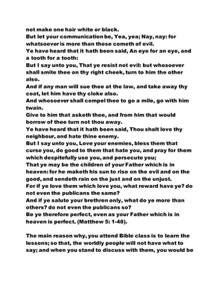 not make one hair white or black.
But let your communication be, Yea, yea; Nay, nay: for
whatsoever is more than these cometh of evil.
Ye have heard that it hath been said, An eye for an eye, and
a tooth for a tooth:
But I say unto you, That ye resist not evil: but whosoever
shall smite thee on thy right cheek, turn to him the other
also.
And if any man will sue thee at the law, and take away thy
coat, let him have thy cloke also.
And whosoever shall compel thee to go a mile, go with him
twain.
Give to him that asketh thee, and from him that would
borrow of thee turn not thou away.
Ye have heard that it hath been said, Thou shalt love thy
neighbour, and hate thine enemy.
But I say unto you, Love your enemies, bless them that
curse you, do good to them that hate you, and pray for them
which despitefully use you, and persecute you;
That ye may be the children of your Father which is in
heaven: for he maketh his sun to rise on the evil and on the
good, and sendeth rain on the just and on the unjust.
For if ye love them which love you, what reward have ye? do
not even the publicans the same?
And if ye salute your brethren only, what do ye more than
others? do not even the publicans so?
Be ye therefore perfect, even as your Father which is in
heaven is perfect. (Matthew 5: 1-48).
The main reason why, you attend Bible class is to learn the
lessons; so that, the worldly people will not have what to
say; and when you stand to discuss with them, you would be
 