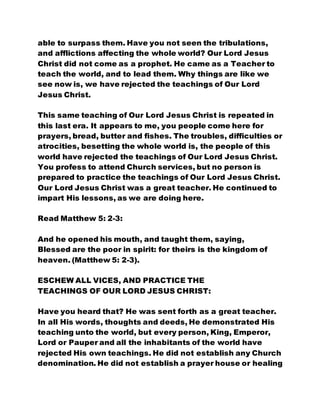 able to surpass them. Have you not seen the tribulations,
and afflictions affecting the whole world? Our Lord Jesus
Christ did not come as a prophet. He came as a Teacher to
teach the world, and to lead them. Why things are like we
see now is, we have rejected the teachings of Our Lord
Jesus Christ.
This same teaching of Our Lord Jesus Christ is repeated in
this last era. It appears to me, you people come here for
prayers, bread, butter and fishes. The troubles, difficulties or
atrocities, besetting the whole world is, the people of this
world have rejected the teachings of Our Lord Jesus Christ.
You profess to attend Church services, but no person is
prepared to practice the teachings of Our Lord Jesus Christ.
Our Lord Jesus Christ was a great teacher. He continued to
impart His lessons, as we are doing here.
Read Matthew 5: 2-3:
And he opened his mouth, and taught them, saying,
Blessed are the poor in spirit: for theirs is the kingdom of
heaven. (Matthew 5: 2-3).
ESCHEW ALL VICES, AND PRACTICE THE
TEACHINGS OF OUR LORD JESUS CHRIST:
Have you heard that? He was sent forth as a great teacher.
In all His words, thoughts and deeds, He demonstrated His
teaching unto the world, but every person, King, Emperor,
Lord or Pauper and all the inhabitants of the world have
rejected His own teachings. He did not establish any Church
denomination. He did not establish a prayer house or healing
 