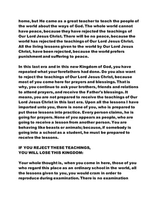 home, but He came as a great teacher to teach the people of
the world about the ways of God. The whole world cannot
have peace, because they have rejected the teachings of
Our Lord Jesus Christ. There will be no peace, because the
world has rejected the teachings of Our Lord Jesus Christ.
All the living lessons given to the world by Our Lord Jesus
Christ, have been rejected, because the world prefers
punishment and suffering to peace.
In this last era and in this new Kingdom of God, you have
repeated what your forefathers had done. Do you also want
to reject the teachings of Our Lord Jesus Christ, because
most of you come here for prayers and blessings. That is
why, you continue to ask your brothers, friends and relations
to attend prayers, and receive the Father's blessings. It
means, you are not prepared to receive the teachings of Our
Lord Jesus Christ in this last era. Upon all the lessons I have
imparted unto you, there is none of you, who is prepared to
put these lessons into practice. Every person claims, he is
going for prayers. None of you appears as people, who are
going to receive a lesson from another person. You are
behaving like beasts or animals; because, if somebody is
going into a school as a student, he must be prepared to
receive the lessons.
IF YOU REJECT THESE TEACHINGS,
YOU WILL LOSE THIS KINGDOM:
Your whole thought is, when you come in here, those of you
who regard this place as an ordinary school in the world, all
the lessons given to you, you would cram in order to
reproduce during examination. There is no examination
 