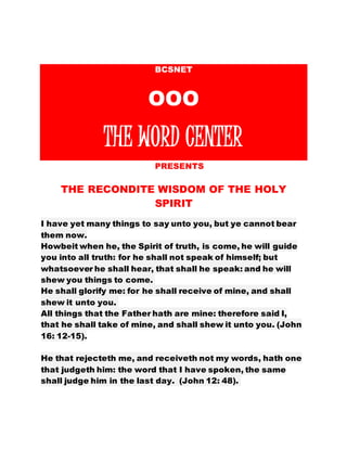 BCSNET
OOO
THE WORD CENTER
PPPRESENTS
THE RECONDITE WISDOM OF THE HOLY
SPIRIT
I have yet many things to say unto you, but ye cannot bear
them now.
Howbeit when he, the Spirit of truth, is come, he will guide
you into all truth: for he shall not speak of himself; but
whatsoever he shall hear, that shall he speak: and he will
shew you things to come.
He shall glorify me: for he shall receive of mine, and shall
shew it unto you.
All things that the Father hath are mine: therefore said I,
that he shall take of mine, and shall shew it unto you. (John
16: 12-15).
He that rejecteth me, and receiveth not my words, hath one
that judgeth him: the word that I have spoken, the same
shall judge him in the last day. (John 12: 48).
 