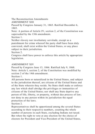 The Reconstruction Amendments
AMENDMENT XIII
Passed by Congress January 31, 1865. Ratified December 6,
1865.
Note: A portion of Article IV, section 2, of the Constitution was
superseded by the 13th amendment.
Section 1.
Neither slavery nor involuntary servitude, except as a
punishment for crime whereof the party shall have been duly
convicted, shall exist within the United States, or any place
subject to their jurisdiction.
Section 2.
Congress shall have power to enforce this article by appropriate
legislation.
AMENDMENT XIV
Passed by Congress June 13, 1866. Ratified July 9, 1868.
Note: Article I, section 2, of the Constitution was modified by
section 2 of the 14th amendment.
Section 1.
All persons born or naturalized in the United States, and subject
to the jurisdiction thereof, are citizens of the United States and
of the State wherein they reside. No State shall make or enforce
any law which shall abridge the privileges or immunities of
citizens of the United States; nor shall any State deprive any
person of life, liberty, or property, without due process of law;
nor deny to any person within its jurisdiction the equal
protection of the laws.
Section 2.
Representatives shall be apportioned among the several States
according to their respective numbers, counting the whole
number of persons in each State, excluding Indians not taxed.
But when the right to vote at any election for the choice of
electors for President and Vice-President of the United States,
 