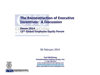 The Reconstruction of Executive
Incentives: A Discussion
Davos 2014
15th Global Employee Equity Forum
06 February 2014
Fred Whittlesey
Compensation Venture Group, Inc.
+1 206.780.5547
www.compensationventuregroup.com
fred@compensationventuregroup.com
Blog: payandperformance.blogspot.com
 